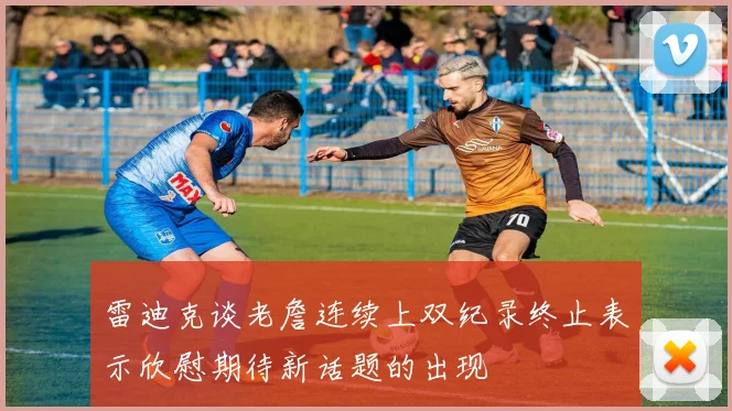 雷迪克谈老詹连续上双纪录终止表示欣慰期待新话题的出现