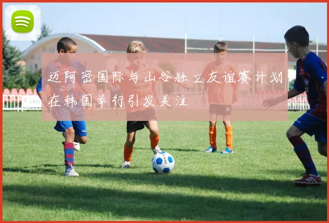 迈阿密国际与山谷独立友谊赛计划在韩国举行引发关注