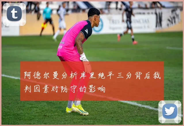 阿德尔曼分析库里绝平三分背后裁判因素对防守的影响