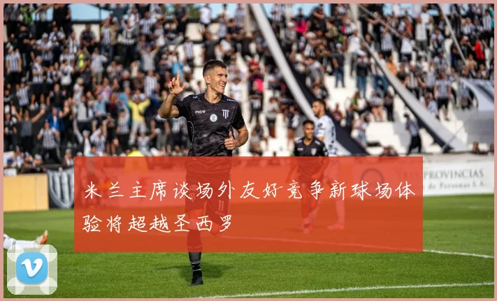 米兰主席谈场外友好竞争新球场体验将超越圣西罗