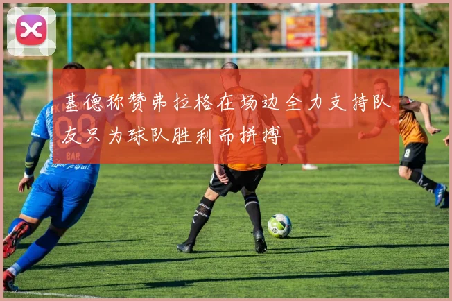 基德称赞弗拉格在场边全力支持队友只为球队胜利而拼搏
