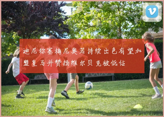 迪尼称塞梅尼奥若持续出色有望加盟皇马并赞扬维尔贝克被低估