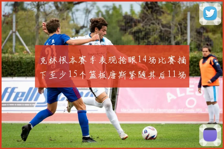 克林根本赛季表现抢眼14场比赛摘下至少15个篮板唐斯紧随其后11场精彩表现