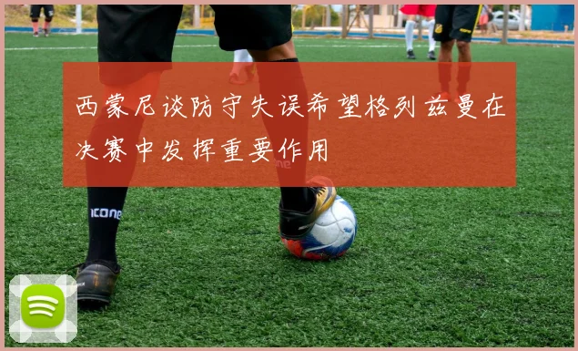 西蒙尼谈防守失误希望格列兹曼在决赛中发挥重要作用