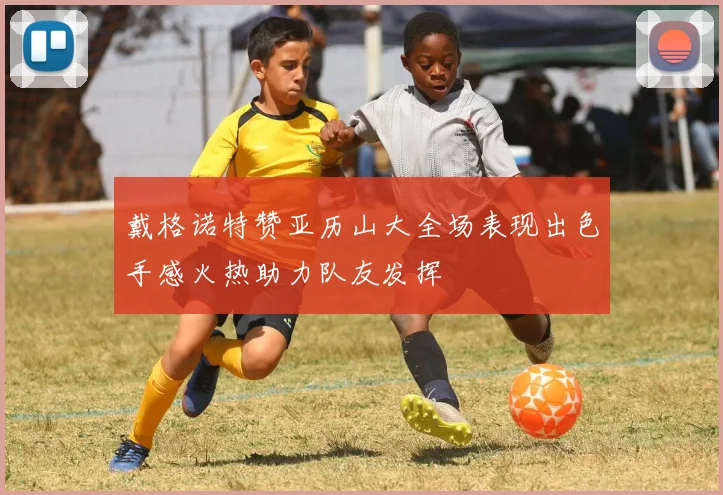 戴格诺特赞亚历山大全场表现出色手感火热助力队友发挥
