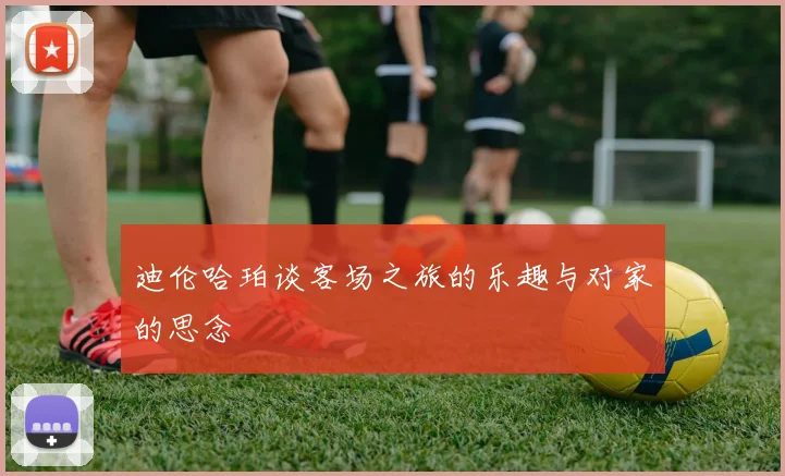 迪伦哈珀谈客场之旅的乐趣与对家的思念