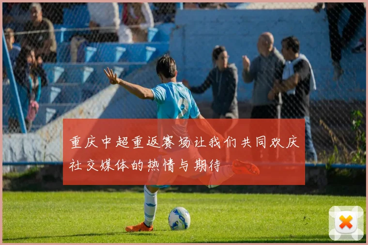 重庆中超重返赛场让我们共同欢庆社交媒体的热情与期待