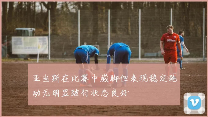 亚当斯在比赛中崴脚但表现稳定跑动无明显跛行状态良好