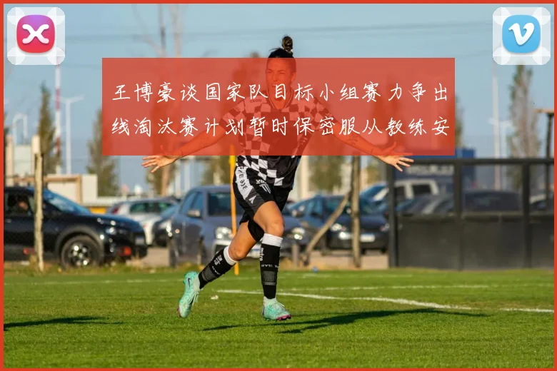 王博豪谈国家队目标小组赛力争出线淘汰赛计划暂时保密服从教练安排