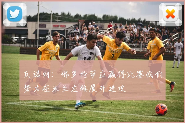 瓦诺利：佛罗伦萨应赢得比赛我们努力在米兰左路展开进攻