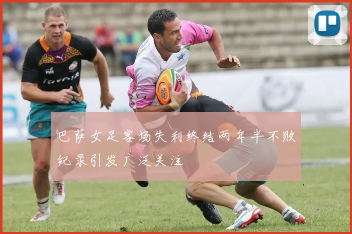 巴萨女足客场失利终结两年半不败纪录引发广泛关注