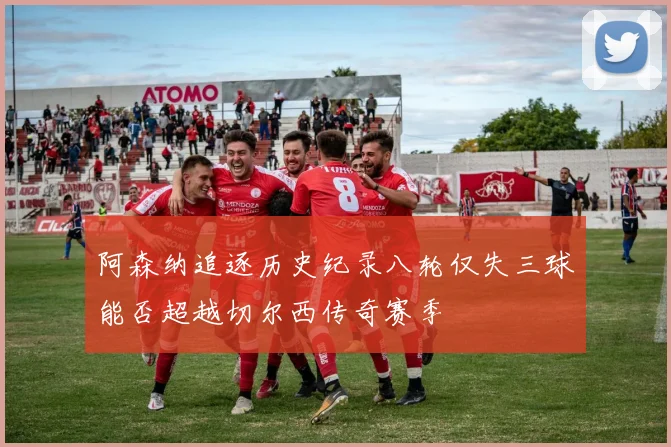 阿森纳追逐历史纪录八轮仅失三球能否超越切尔西传奇赛季