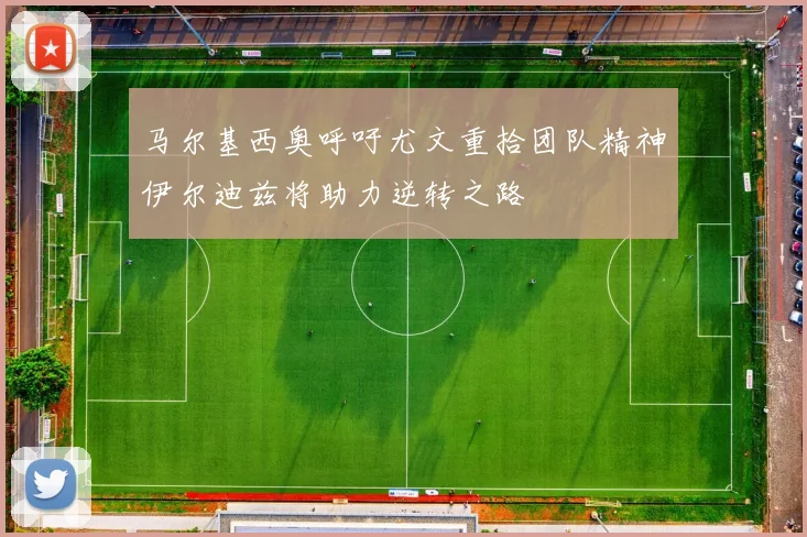 马尔基西奥呼吁尤文重拾团队精神伊尔迪兹将助力逆转之路