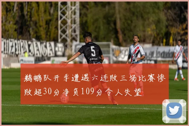 鹈鹕队开季遭遇六连败三场比赛惨败超30分净负109分令人失望