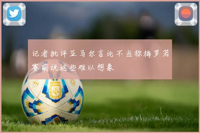 记者批评亚马尔言论不当称梅罗若赛前说这些难以想象