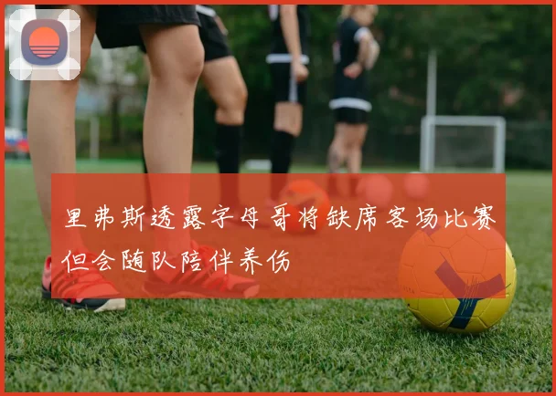 里弗斯透露字母哥将缺席客场比赛但会随队陪伴养伤