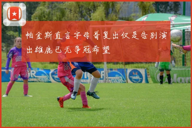 帕金斯直言字母哥复出仅是告别演出雄鹿已无争冠希望