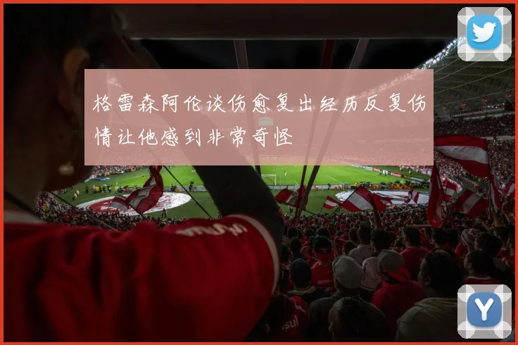 格雷森阿伦谈伤愈复出经历反复伤情让他感到非常奇怪