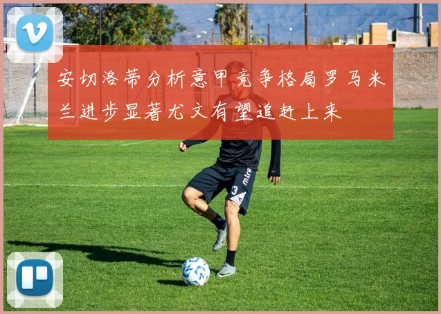 安切洛蒂分析意甲竞争格局罗马米兰进步显著尤文有望追赶上来