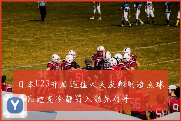 日本U23开局迅猛大关友翔制造点球恩瓦迪克冷静罚入领先对手