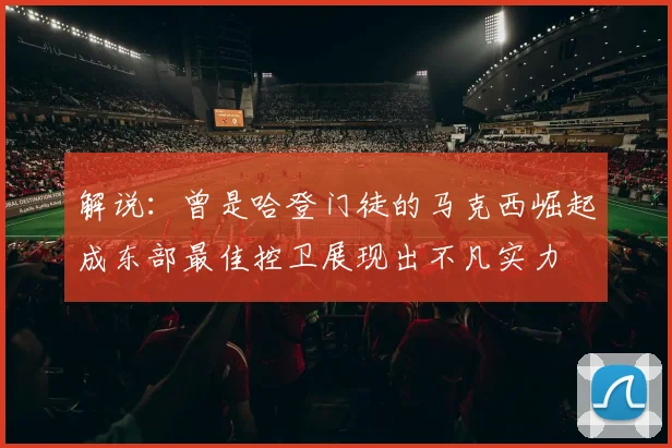 解说：曾是哈登门徒的马克西崛起成东部最佳控卫展现出不凡实力